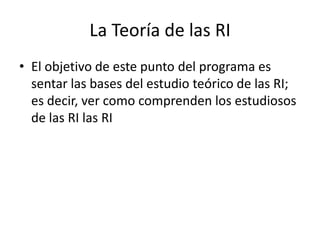 La Teoría de las RIEl objetivo de este punto del programa es sentar las bases del estudio teórico de las RI; es decir, ver como comprenden los estudiosos de las RI las RI