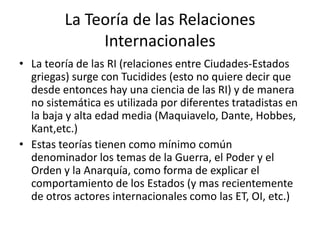 La Teoría de las Relaciones InternacionalesLa teoría de las RI (relaciones entre Ciudades-Estados griegas) surge con Tucidides (esto no quiere decir que desde entonces hay una ciencia de las RI) y de manera no sistemática es utilizada por diferentes tratadistas en la baja y alta edad media (Maquiavelo, Dante, Hobbes, Kant,etc.)Estas teorías tienen como mínimo común denominador los temas de la Guerra, el Poder y el Orden y la Anarquía, como forma de explicar el comportamiento de los Estados (y mas recientemente de otros actores internacionales como las ET, OI, etc.)