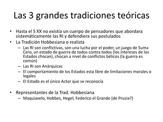 Las 3 grandes tradiciones teóricasHasta el S XX no existía un cuerpo de pensadores que abordara sistemáticamente las RI y defendiera sus postuladosLa Tradición Hobbesiana o realistaLas RI son conflictivas, son una lucha por el poder, un juego de Suma Cero, un estado de guerra de todos contra todos (los intereses de los Estados chocan), chocan a nivel de conflictos bélicos (la guerra es común)Las RI son AnárquicasEl comportamiento de los Estados esta libre de limitaciones morales o legalesEl Estado es el único Actor que se reconocíaRepresentantes de la Trad. HobbesianaMaquiavelo, Hobbes, Hegel, Federico el Grande (de Prusia?)