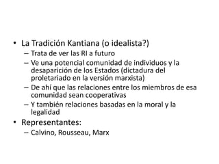 La Tradición Kantiana (o idealista?)Trata de ver las RI a futuroVe una potencial comunidad de individuos y la desaparición de los Estados (dictadura del proletariado en la versión marxista)De ahí que las relaciones entre los miembros de esa comunidad sean cooperativasY también relaciones basadas en la moral y la legalidadRepresentantes: Calvino, Rousseau, Marx