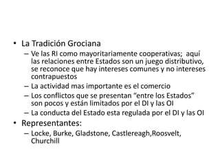 La Tradición GrocianaVe las RI como mayoritariamente cooperativas;  aquí las relaciones entre Estados son un juego distributivo, se reconoce que hay intereses comunes y no intereses contrapuestosLa actividad mas importante es el comercioLos conflictos que se presentan “entre los Estados” son pocos y están limitados por el DI y las OILa conducta del Estado esta regulada por el DI y las OIRepresentantes:  Locke, Burke, Gladstone, Castlereagh,Roosvelt, Churchill
