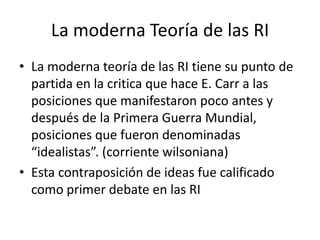 La moderna Teoría de las RILa moderna teoría de las RI tiene su punto de partida en la critica que hace E. Carr a las  posiciones que manifestaron poco antes y después de la Primera Guerra Mundial, posiciones que fueron denominadas “idealistas”. (corriente wilsoniana)Esta contraposición de ideas fue calificado como primer debate en las RI