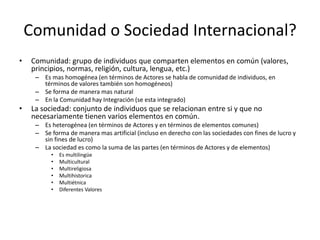 Comunidad o Sociedad Internacional?Comunidad: grupo de individuos que comparten elementos en común (valores, principios, normas, religión, cultura, lengua, etc.)Es mas homogénea (en términos de Actores se habla de comunidad de individuos, en términos de valores también son homogéneos)Se forma de manera mas naturalEn la Comunidad hay Integración (se esta integrado)La sociedad: conjunto de individuos que se relacionan entre si y que no necesariamente tienen varios elementos en común.Es heterogénea (en términos de Actores y en términos de elementos comunes)Se forma de manera mas artificial (incluso en derecho con las sociedades con fines de lucro y sin fines de lucro)La sociedad es como la suma de las partes (en términos de Actores y de elementos)Es multilingüeMulticulturalMultireligiosaMultihistoricaMultiétnica Diferentes Valores