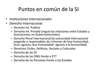 Puntos en común de la SIInstituciones InternacionalesDerecho InternacionalDerecho Int. PublicoDerecho Int. Privado (regula las relaciones entre Estados y Asociaciones no Gubernamentales)Derecho Penal Internacional (la comunidad internacional juzgando a responsables de crímenes de lesa humanidad , lesa= agravio, lesa humanidad= agravio a la humanidad)Derechos Civiles, Políticos, Sociales y CulturalesDerecho de las OIDerecho de las ONG frente a ET?Derecho de las Personas frente a los Estados