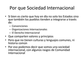Por que Sociedad InternacionalSi bien es cierto que hoy en día no solo los Estados sino que también los pueblos tienden a integrarse a través de:ConvencionesOrganizaciones InternacionalesEl Derecho InternacionalQue comparten valores y principiosPero que no tienen culturas y lenguajes comunes, ni historia comúnPor eso podemos decir que somos una sociedad internacional, con algunos rasgos de Comunidad Internacional
