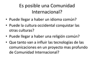Es posible una Comunidad Internacional?Puede llegar a haber un idioma común?Puede la cultura occidental conquistar las otras culturas?Puede llegar a haber una religión común?Que tanto van a influir las tecnologías de las comunicaciones en un proyecto mas profundo de Comunidad Internacional?