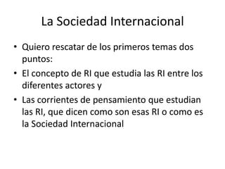La Sociedad InternacionalQuiero rescatar de los primeros temas dos puntos:El concepto de RI que estudia las RI entre los diferentes actores yLas corrientes de pensamiento que estudian las RI, que dicen como son esas RI o como es la Sociedad Internacional
