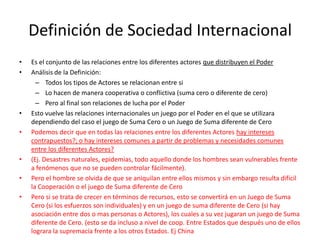 Definición de Sociedad InternacionalEs el conjunto de las relaciones entre los diferentes actores que distribuyen el PoderAnálisis de la Definición:Todos los tipos de Actores se relacionan entre siLo hacen de manera cooperativa o conflictiva (suma cero o diferente de cero)Pero al final son relaciones de lucha por el PoderEsto vuelve las relaciones internacionales un juego por el Poder en el que se utilizara dependiendo del caso el juego de Suma Cero o un Juego de Suma diferente de CeroPodemos decir que en todas las relaciones entre los diferentes Actores hay intereses contrapuestos?; o hay intereses comunes a partir de problemas y necesidades comunes entre los diferentes Actores? (Ej. Desastres naturales, epidemias, todo aquello donde los hombres sean vulnerables frente a fenómenos que no se pueden controlar fácilmente). Pero el hombre se olvida de que se aniquilan entre ellos mismos y sin embargo resulta difícil la Cooperación o el juego de Suma diferente de CeroPero si se trata de crecer en términos de recursos, esto se convertirá en un Juego de Suma Cero (si los esfuerzos son individuales) y en un juego de suma diferente de Cero (si hay asociación entre dos o mas personas o Actores), los cuales a su vez jugaran un juego de Suma diferente de Cero. (esto se da incluso a nivel de coop. Entre Estados que después uno de ellos lograra la supremacía frente a los otros Estados. Ej China