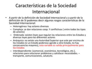 Características de la Sociedad InternacionalA partir de la definición de Sociedad Internacional y a partir de la definición de SI podemos decir algunos rasgos características de la Sociedad Internacional:Heterogénea: hay actores diversosCompleja: se dan relaciones coop. Y conflictivas ( entre todos los tipos de actores) Ordenada: existen leyes que regulan las relaciones entre los Estados y diversas leyes para los diferentes actoresAnárquica: no existe una Autoridad Superior que este por encima de los Estados (si un Estado poderoso agrede a otro Estado, no hay consecuencias mayores), esta variable es valida principalmente para los EstadosInterdependiente: (comercial, económico, tecnológico, etc.), relaciones para solucionar problemas y satisfacer necesidades. –transporte, comunicaciones, salud,etc.