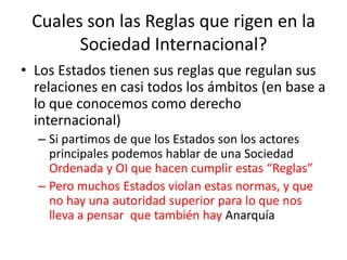 Cuales son las Reglas que rigen en la Sociedad Internacional?Los Estados tienen sus reglas que regulan sus relaciones en casi todos los ámbitos (en base a lo que conocemos como derecho internacional)Si partimos de que los Estados son los actores  principales podemos hablar de una Sociedad Ordenada y OI que hacen cumplir estas “Reglas”Pero muchos Estados violan estas normas, y que no hay una autoridad superior para lo que nos lleva a pensar  que también hay Anarquía