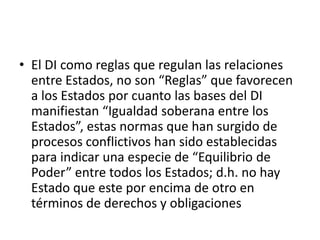 El DI como reglas que regulan las relaciones entre Estados, no son “Reglas” que favorecen a los Estados por cuanto las bases del DI manifiestan “Igualdad soberana entre los Estados”, estas normas que han surgido de procesos conflictivos han sido establecidas para indicar una especie de “Equilibrio de Poder” entre todos los Estados; d.h. no hay Estado que este por encima de otro en términos de derechos y obligaciones