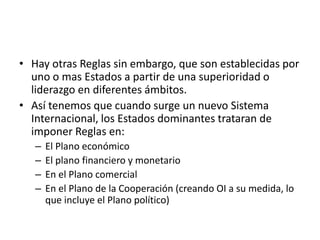 Hay otras Reglas sin embargo, que son establecidas por uno o mas Estados a partir de una superioridad o liderazgo en diferentes ámbitos.Así tenemos que cuando surge un nuevo Sistema Internacional, los Estados dominantes trataran de imponer Reglas en:El Plano económicoEl plano financiero y monetarioEn el Plano comercialEn el Plano de la Cooperación (creando OI a su medida, lo que incluye el Plano político)