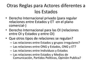 Otras Reglas para Actores diferentes a los EstadosDerecho Internacional privado (para regular relaciones entre Estados y ET -en el plano comercial-)Derecho Internacional para las OI (relaciones entre OI y Estados y entre OI)Que otros tipos de relaciones se regulan?Las relaciones entre Estados y grupos irregulares?Las relaciones entre ONG y Estados, ONG y ET?Las relaciones entre Individuos y EstadosLas relaciones entre Estados y Medios de Comunicación, Partidos Políticos, Opinión Publica?