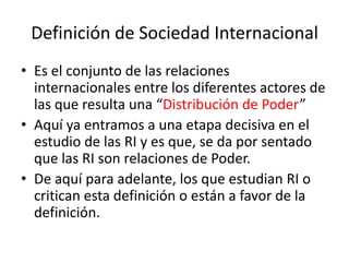 Definición de Sociedad InternacionalEs el conjunto de las relaciones internacionales entre los diferentes actores de las que resulta una “Distribución de Poder” Aquí ya entramos a una etapa decisiva en el estudio de las RI y es que, se da por sentado que las RI son relaciones de Poder.De aquí para adelante, los que estudian RI o critican esta definición o están a favor de la definición.