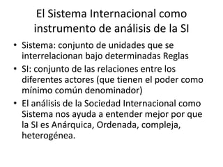 El Sistema Internacional como instrumento de análisis de la SISistema: conjunto de unidades que se interrelacionan bajo determinadas ReglasSI: conjunto de las relaciones entre los diferentes actores (que tienen el poder como mínimo común denominador)El análisis de la Sociedad Internacional como Sistema nos ayuda a entender mejor por que la SI es Anárquica, Ordenada, compleja, heterogénea.