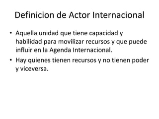 Definicion de Actor InternacionalAquella unidad que tiene capacidad y habilidad para movilizar recursos y que puede influir en la Agenda Internacional.Hay quienes tienen recursos y no tienen poder y viceversa.