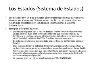 Los Estados (Sistema de Estados)Los Estados son un tipo de Actor con caracteristicas muy particulares en relación a los otros Estados, razon por la cual se les considera el Actor mas importante en la Sociedad Internacional o Sistema Internacional.Esto por diferentes razones:Desde que surgieron con la PW, los Estados fueron considerados como los unicos Actores, pues ellos controlaban todo lo que estaba dentro de su territorio y si estaba dentro de otro territorio estaba bajo la jurisdiccion de otro Estado (ej. La Iglesia, las ET, la Cruz Roja Internacional, etc.)De esta manera lo unico que quedaba era ese Sistema conformado solo por EstadosEllos también tenian la potestad de formar Alianzas para fines especificos y deshacerlas cuando ya no les interesaban, lo que hoy podriamos llamar las OI.Ademas que son los unicos que tienen territorio, poblacion y gobierno (lo que le permite al gobierno controlar absolutamento todo lo que esta dentro del territorio –excepto al pueblo-)La suma de esos tres elementos les daba un PODER NACIONAL