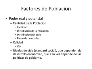 Factores de PoblacionPoder real y potencialCantidad de la PoblacionCantidad Distribucion de la PoblacionDistribucion por sexoPiramide de edadesCalidadIDHNiveles de vida (standard social), que dependen del desarrollo económico, que a su vez depende de las politicas de gobierno.