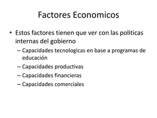 Factores EconomicosEstos factores tienen que ver con las politicas internas del gobiernoCapacidades tecnologicas en base a programas de educaciónCapacidades productivasCapacidades financierasCapacidades comerciales