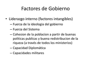 Factores de GobiernoLiderazgo interno (factores intangibles)Fuerza de la ideologia del gobiernoFuerza del SistemaCohesion de la poblacion a partir de buenas politicas publicas y buena redistribucion de la riqueza (a través de todos los ministerios)Capacidad DiplomáticaCapacidades militares 
