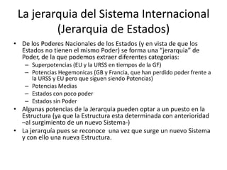 La jerarquia del Sistema Internacional(Jerarquia de Estados)De los Poderes Nacionales de los Estados (y en vista de que los Estados no tienen el mismo Poder) se forma una “jerarquia” de Poder, de la que podemos extraer diferentes categorias:Superpotencias (EU y la URSS en tiempos de la GF)Potencias Hegemonicas (GB y Francia, que han perdido poder frente a la URSS y EU pero que siguen siendo Potencias)Potencias MediasEstados con poco poderEstados sin PoderAlgunas potencias de la Jerarquia pueden optar a un puesto en la Estructura (ya que la Estructura esta determinada con anterioridad –al surgimiento de un nuevo Sistema-)La jerarquía pues se reconoce  una vez que surge un nuevo Sistema y con ello una nueva Estructura.