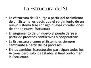 La Estructura del SILa estructura del SI surge a partir del nacimiento de un Sistema, es decir, que el surgimiento de un nuevo sistema trae consigo nuevas correlaciones de poder, nueva EstructuraEl surgimiento de un nuevo SI puede darse a partir de procesos conflictivos o cooperativos.La Estructura a como el Sistema es siempre cambiante a partir de los procesosEn los cambios Estructurales participan todos los Actores pero solo los Estados al final conforman la Estructura.