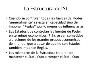La Estructura del SICuando se controlan todas las fuerzas del Poder “generalmente” se esta en capacidad sino de imponer “Reglas”, por lo menos de influenciarlas.Los Estados que controlan las fuentes de Poder en términos economicos (PIB), se ven sometidos a presiones de los grandes grupos economicos del mundo, que a pesar de que no son Estados, también imponen Reglas.Los miembros de la Estructura trataran de mantener el Statu Quo o romper el Statu Quo