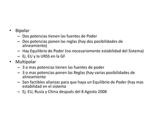 BipolarDos potencias tienen las fuentes de PoderDos potencias ponen las reglas (hay dos posibilidades de alineamiento)Hay Equilibrio de Poder (no necesariamente estabilidad del Sistema)Ej. EU y la URSS en la GFMultipolar3 o mas potencias tienen las fuentes de poder3 o mas potencias ponen las Reglas (hay varias posibilidades de alineamientoSon factibles alianzas para que haya un Equilibrio de Poder (hay mas estabilidad en el sistemaEj. EU, Rusia y China después del 8 Agosto 2008