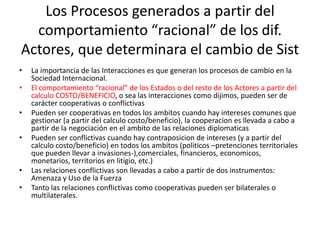 Los Procesos generados a partir del comportamiento “racional” de los dif. Actores, que determinara el cambio de SistLa importancia de las Interacciones es que generan los procesos de cambio en la Sociedad Internacional.El comportamiento “racional” de los Estados o del resto de los Actores a partir del calculo COSTO/BENEFICIO, o sea las interacciones como dijimos, pueden ser de carácter cooperativas o conflictivasPueden ser cooperativas en todos los ambitos cuando hay intereses comunes que gestionar (a partir del calculo costo/beneficio), la cooperacion es llevada a cabo a partir de la negociación en el ambito de las relaciones diplomaticasPueden ser conflictivas cuando hay contraposicion de intereses (y a partir del calculo costo/beneficio) en todos los ambitos (politicos –pretenciones territoriales que pueden llevar a invasiones-),comerciales, financieros, economicos, monetarios, territorios en litigio, etc.)Las relaciones conflictivas son llevadas a cabo a partir de dos instrumentos: Amenaza y Uso de la FuerzaTanto las relaciones conflictivas como cooperativas pueden ser bilaterales o multilaterales.
