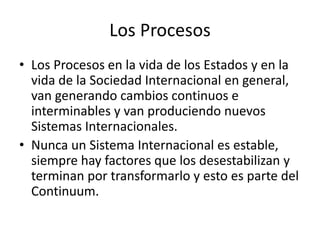 Los ProcesosLos Procesos en la vida de los Estados y en la vida de la Sociedad Internacional en general, van generando cambios continuos e interminables y van produciendo nuevos Sistemas Internacionales.Nunca un Sistema Internacional es estable, siempre hay factores que los desestabilizan y terminan por transformarlo y esto es parte del Continuum.