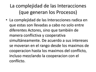 La complejidad de las Interacciones(que generan los Procesos)La complejidad de las Interacciones radica en que estas son llevadas a cabo no solo entre diferentes Actores, sino que también de manera conflictiva y cooperativa simultáneamente. De acuerdo a sus intereses se moveran en el rango desde los maximos de cooperacion hasta los maximos del conflicto, incluso mezclando la cooperacion con el conflicto.