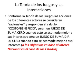La Teoría de los Juegos y las InteraccionesConforme la Teoría de los Juegos las acciones de los diferentes actores se consideran “racionales” y responden al calculo “COSTO/BENEFICIO”, serán un JUEGO DE SUMA CERO cuando esto se acomode mejor a sus intereses y será un JUEGO DE SUMA DIF. DE CERO cuando esto se acomode mejor a sus intereses (a los Objetivos en base al Interes Nacional en el caso de los Estados)