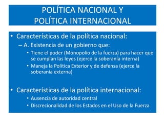 POLÍTICA NACIONAL YPOLÍTICA INTERNACIONALCaracterísticas de la política nacional:A. Existencia de un gobierno que:Tiene el poder (Monopolio de la fuerza) para hacer que se cumplan las leyes (ejerce la soberanía interna)Maneja la Política Exterior y de defensa (ejerce la soberanía externa)Características de la política internacional:Ausencia de autoridad centralDiscrecionalidad de los Estados en el Uso de la Fuerza