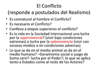 El Conflicto(responde a postulados del Realismo)Es connatural al hombre el Conflicto?Es necesario el Conflicto?Conlleva a etapas superiores el conflicto?Es la vida en la Sociedad Internacional una lucha por la supervivencia? (vivir bajo condiciones extremas) o lucha por la sobrevivencia (vivir con escasos medios o en condiciones adversas)Lo que se da en el medio animal se da en el medio humano? –Darwinismo social o juego de Suma cero?- lucha por el Poder?; lo que se aplica tanto a Estados como al resto de los Actores?