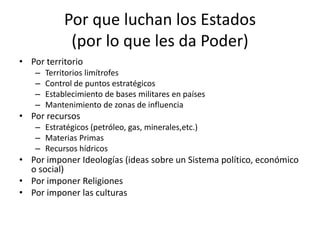 Por que luchan los Estados(por lo que les da Poder)Por territorioTerritorios limítrofesControl de puntos estratégicosEstablecimiento de bases militares en paísesMantenimiento de zonas de influenciaPor recursosEstratégicos (petróleo, gas, minerales,etc.)Materias PrimasRecursos hídricosPor imponer Ideologías (ideas sobre un Sistema político, económico o social)Por imponer ReligionesPor imponer las culturas