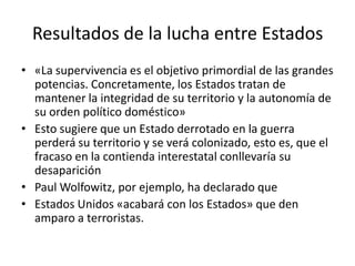 Resultados de la lucha entre Estados«La supervivencia es el objetivo primordial de las grandes potencias. Concretamente, los Estados tratan de mantener la integridad de su territorio y la autonomía de su orden político doméstico»Esto sugiere que un Estado derrotado en la guerra perderá su territorio y se verá colonizado, esto es, que el fracaso en la contienda interestatal conllevaría su desapariciónPaul Wolfowitz, por ejemplo, ha declarado queEstados Unidos «acabará con los Estados» que den amparo a terroristas.