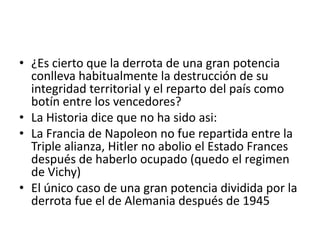 ¿Es cierto que la derrota de una gran potencia conlleva habitualmente la destrucción de su integridad territorial y el reparto del país como botín entre los vencedores?La Historia dice que no ha sido asi:La Francia de Napoleon no fue repartida entre la Triple alianza, Hitler no abolio el Estado Frances después de haberlo ocupado (quedo el regimen de Vichy)El único caso de una gran potencia dividida por la derrota fue el de Alemania después de 1945