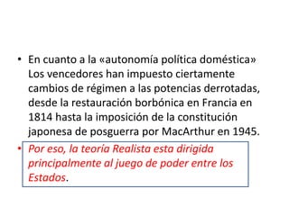 En cuanto a la «autonomía política doméstica» Los vencedores han impuesto ciertamente cambios de régimen a las potencias derrotadas, desde la restauración borbónica en Francia en 1814 hasta la imposición de la constitución japonesa de posguerra por MacArthur en 1945.Por eso, la teoría Realista esta dirigida principalmente al juego de poder entre los Estados.