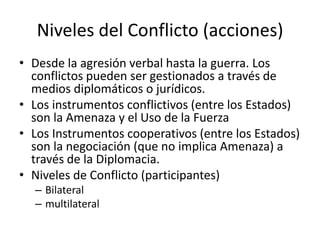 Niveles del Conflicto (acciones)Desde la agresión verbal hasta la guerra. Los conflictos pueden ser gestionados a través de medios diplomáticos o jurídicos.Los instrumentos conflictivos (entre los Estados) son la Amenaza y el Uso de la FuerzaLos Instrumentos cooperativos (entre los Estados) son la negociación (que no implica Amenaza) a través de la Diplomacia.Niveles de Conflicto (participantes)Bilateralmultilateral
