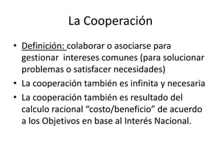 La CooperaciónDefinición: colaborar o asociarse para gestionar  intereses comunes (para solucionar problemas o satisfacer necesidades)La cooperación también es infinita y necesariaLa cooperación también es resultado del calculo racional “costo/beneficio” de acuerdo a los Objetivos en base al Interés Nacional.