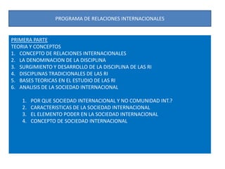 PROGRAMA DE RELACIONES INTERNACIONALESPRIMERA PARTETEORIA Y CONCEPTOSCONCEPTO DE RELACIONES INTERNACIONALESLA DENOMINACION DE LA DISCIPLINASURGIMIENTO Y DESARROLLO DE LA DISCIPLINA DE LAS RI DISCIPLINAS TRADICIONALES DE LAS RIBASES TEORICAS EN EL ESTUDIO DE LAS RIANALISIS DE LA SOCIEDAD INTERNACIONALPOR QUE SOCIEDAD INTERNACIONAL Y NO COMUNIDAD INT.?CARACTERISTICAS DE LA SOCIEDAD INTERNACIONALEL ELEMENTO PODER EN LA SOCIEDAD INTERNACIONALCONCEPTO DE SOCIEDAD INTERNACIONAL
