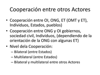 Cooperación entre otros ActoresCooperación entre OI, ONG, ET (OMT y ET), Individuos, Estados, pueblos)Cooperación entre ONG y OI gobiernos, sociedad civil, Individuos, (dependiendo de la orientación de la ONG con algunas ET)Nivel dela Cooperación:Bilateral (entre Estados)Multilateral (entre Estados)Bilateral y multilateral entre otros Actores