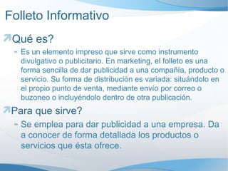 Folleto Informativo Qué es? Es un elemento impreso que sirve como instrumento divulgativo o publicitario. En marketing, el folleto es una forma sencilla de dar publicidad a una compañía, producto o servicio. Su forma de distribución es variada: situándolo en el propio punto de venta, mediante envío por correo o buzoneo o incluyéndolo dentro de otra publicación. Para que sirve? Se emplea para dar publicidad a una empresa. Da a conocer de forma detallada los productos o servicios que ésta ofrece. 