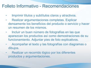 Folleto Informativo - Recomendaciones Imprimir títulos y subtítulos claros y atractivos. Realizar argumentaciones completas. Explicar densamente los beneficios del producto o servicio y hacer un resumen de los mismos. Incluir un buen número de fotografías en las que aparezcan los productos así como demostraciones de su funcionamiento. Adjuntar pies de foto explicativos. Acompañar el texto y las fotografías con diagramas o dibujos. Realizar un recorrido lógico por los diferentes productos y argumentaciones. 