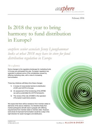 aosphere.com
info@aosphere.com An affiliate of
February 2018
Is 2018 the year to bring
harmony to fund distribution
in Europe?
aosphere senior associate Jenny Ljunghammar
looks at what 2018 may have in store for fund
distribution regulation in Europe
At a glance
Some changes to the regulatory landscape for marketing funds
in Europe are anticipated this year. European regulators are
expected to address some of the complexities caused by
differing marketing rules, with a view to increasing
harmonisation.
Three key initiatives will likely drive these changes:
1. A review of cross-border barriers to distribution
of AIFs and UCITS in Europe.
2. An assessment of the functioning of the AIFMD
(as well as potentially the UCITS framework).
3. The review of the role of ESMA in the operation
of European supervisory powers.
We expect that there will be resistance from member states to
elements of the above initiatives. It is therefore likely that
market participants will still need to grapple with differing
requirements from member state to member state. However,
some level of improved harmonisation would be a step in the
right direction for asset managers and distributors.
 