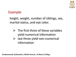Fundamentals of Statistics, Shitha Francis , St.Mary’s College
Example
height, weight, number of siblings, sex,
marital status, and eye color.
 The first three of these variables
yield numerical information
 last three yield non-numerical
information
 