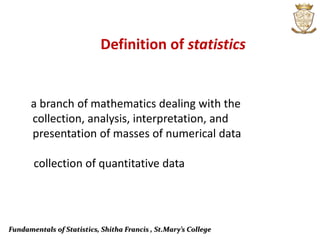 Fundamentals of Statistics, Shitha Francis , St.Mary’s College
Definition of statistics
a branch of mathematics dealing with the
collection, analysis, interpretation, and
presentation of masses of numerical data
collection of quantitative data
 