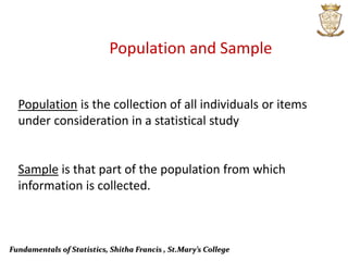 Fundamentals of Statistics, Shitha Francis , St.Mary’s College
Population and Sample
Population is the collection of all individuals or items
under consideration in a statistical study
Sample is that part of the population from which
information is collected.
 
