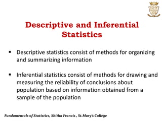 Fundamentals of Statistics, Shitha Francis , St.Mary’s College
 Descriptive statistics consist of methods for organizing
and summarizing information
 Inferential statistics consist of methods for drawing and
measuring the reliability of conclusions about
population based on information obtained from a
sample of the population
Descriptive and Inferential
Statistics
 
