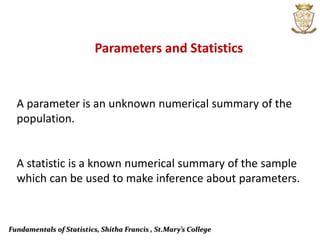 Fundamentals of Statistics, Shitha Francis , St.Mary’s College
A parameter is an unknown numerical summary of the
population.
A statistic is a known numerical summary of the sample
which can be used to make inference about parameters.
Parameters and Statistics
 